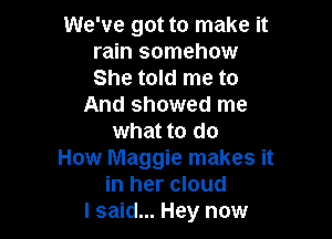 We've got to make it
rain somehow
She told me to

And showed me

what to do
How Maggie makes it
in her cloud
I said... Hey now