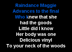 Raindance Maggie
Advances to the final
Who knew that she
had the goods
Little did I know
Her body was one
Delicious vinyl

To your neck of the woods I