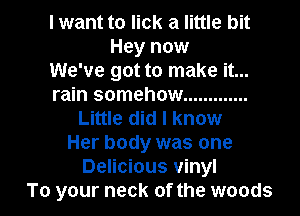 I want to lick a little bit
Hey now
We've got to make it...
rain somehow .............
Little did I know
Her body was one
Delicious vinyl

To your neck of the woods I