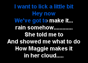 I want to lick a little bit
Hey now
We've got to make it...
rain somehow .............
She told me to
And showed me what to do
How Maggie makes it
in her cloud .....