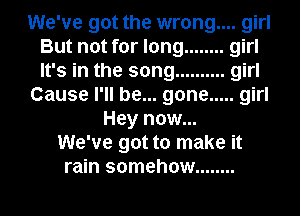 We've got the wrong.... girl

But not for long ........ girl
It's in the song .......... girl
Cause I'll be... gone ..... girl
Hey now...

We've got to make it
rain somehow ........