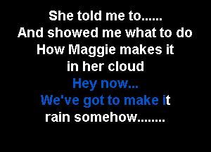She told me to ......
And showed me what to do
How Maggie makes it
in her cloud

Hey now...
We've got to make it
rain somehow ........