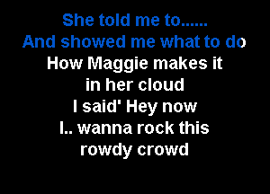 She told me to ......
And showed me what to do
How Maggie makes it
in her cloud

I said' Hey now
I.. wanna rock this
rowdy crowd