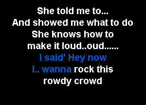 She told me to...
And showed me what to do
She knows how to
make it Ioud..oud ......

I said' Hey now
I.. wanna rock this
rowdy crowd