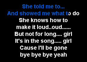She told me to...

And showed me what to do
She knows how to
make it l0ud..oud ......
But not for long.... girl
It's in the song ..... girl
Cause I'll be gone
bye bye bye yeah
