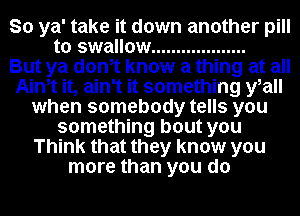 So ya' take it down another pill
to swallow ...................

But ya donot know a thing at all
Ainot it, ain't it something yoall
when somebody tells you
something bout you
Think that they know you
more than you do