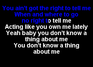 You ainot got the right to tell me
When and where to go
no right to tell me
Acting like you own me lately
Yeah baby you donot know a
thing about me
You donot know a thing
about me