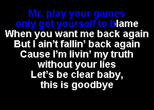 Mr. play your games
only got yourself to blame
When you want me back again
But I ainot fallin, back again
Cause Pm livin, my truth
without your lies
Lets be clear baby,
this is goodbye