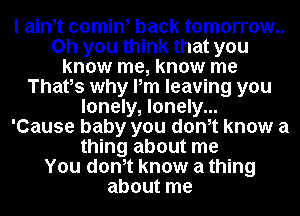 I ainot comin, back tomorrow..
on you think that you
know me, know me
Thatos why Pm leaving you
lonely, lonely...

'Cause baby you donot know a
thing about me
You donot know a thing
about me