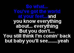 So what...
Youwe got the world
at your feet...and
you know everything
about... everything
But you donot....
You still think Pm comin, back
but baby you, see ........ yeah