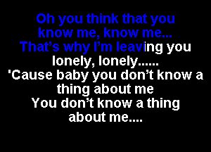 Oh you think that you
know me, know me...
Thatos why Pm leaving you
lonely, lonely ......
'Cause baby you donot know a
thing about me
You donot know a thing
about me....