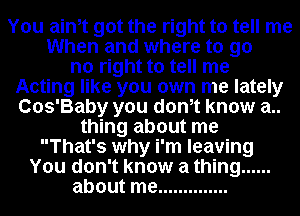 You ainot got the right to tell me
When and where to go
no right to tell me
Acting like you own me lately
Cos'Baby you donot know a..
thing about me
That's why i'm leaving
You don't know a thing ......
about me ..............