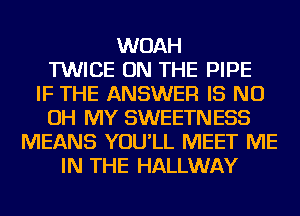 WOAH
TWICE ON THE PIPE
IF THE ANSWER IS ND
OH MY SWEETNESS
MEANS YOU'LL MEET ME
IN THE HALLWAY