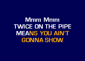 Mmm Mmm
TWICE ON THE PIPE

MEANS YOU AIN'T
GONNA SHOW