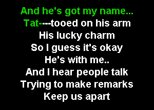 And he's got my name...
Tat----tooed on his arm
His lucky charm
So I guess it's okay
He's with me..

And I hear people talk
Trying to make remarks

Keep us apart I