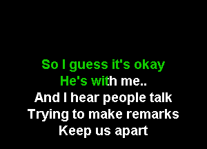 So I guess it's okay

He's with me..
And I hear people talk
Trying to make remarks
Keep us apart