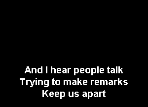 And I hear people talk
Trying to make remarks
Keep us apart