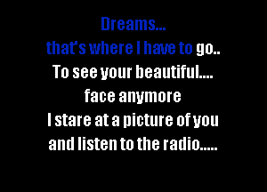 Dreams...
that's where I have to 90..
To see your beautiful....

face anymore
I stare at a picture ofuou
and listen to the radio .....