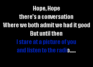 HOD8,HOD8
tthG'S a comrersation
Where we both admit we had it 90!!!!
But untilthen
I stare at a picture 0f U01!
and listen to the radio .....