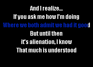 HIM I realize...

If you 38k me how I'm doing
Where we both admit we had it 900d
But untilthen
it's alienation.l know
That much is understood