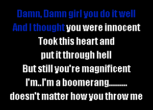Damn. Damn girl you (10 itwell
11nd lthought you were innocent
Tookthis heart and
nutitthmugh '18

But Still you're magnificent
I'm..l'm a boomerang .........
doesn't matter now you throw me