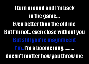 lturn around and I'm back
ill the game...

EUGII better than the old me
But I'm IIOL even 0'088 without you
But Still you're magnificent
I'm..l'm a boomerang .........
doesn't matter how you throw me