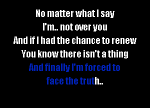 H0 matter whatl 831.!
I'm.. not W8! U01!

HIM if I had the chance to renew
V01! know there isn't a thing
HIM finally I'm forced to
face the truth..