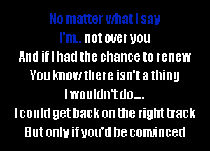 H0 matter whatl 831.!
I'm.. not W8! you
And if I had the chance to renew
YOU KNOW there isn't a thing
IWOUIIIII'I d0....
I could get back on the right 30k
But OHIU if UOU'U D8 COINiIICBd