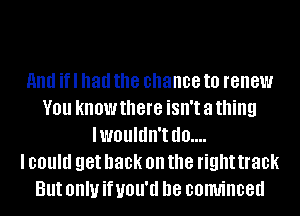 HIM if I had the chance to renew
V01! know there isn't a thing
IWOUIIIII'I d0....

I could get back on the right track
But OIIIU if UOU'U be convinced