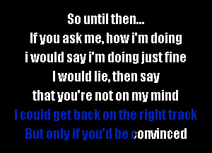 50 untilthen...

If you 88k me, how i'm doing
iwould 831.! i'm doing just fine
lwould lie,then 831.!
that UOU'IB not on my mind
I could get back on the right track
But OHIU if UOU'II D8 comrinced