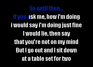 So until then...

Ifuou ask me. how i'm doing
iwould say i'm doing iustfine
Iwould He,then sau
thatuou're noton mumind
Butl go outand I sitdown
atatahle setfortwo