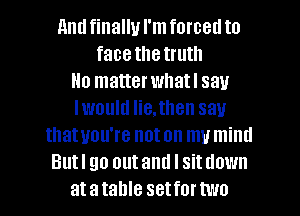 nndfinallu I'mforcetl to
face the truth
Ho matterwhatl say
Iwoultl He,then sau
thatuou're noton mumind
Butl go outand I sitdown
atatahle setfortwo