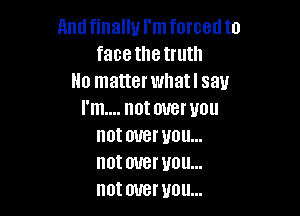 Amlfinallu I'mforcedto
face thetruth
No matter whatl say

I'm.... not over you
not over you...
not over you...
not over you...