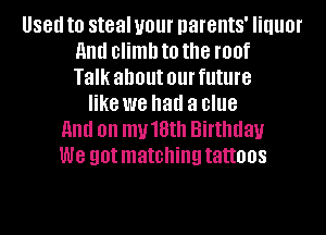 88!! to steal your parents' liquor
HIM climb to the roof
Talk about 01 future
like we had a clue
and on mu18th Birthday
we got matching tattoos