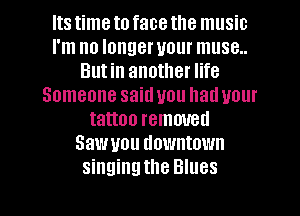 Its time to face the music
I'm no longer your muse..
Butin another life
Someone said you had your
tattoo removed
Saw you downtown
singingthe Blues