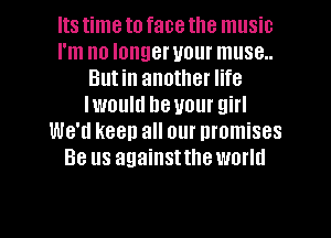 Its time to face the music
I'm no longer your muse..
Butin another life
Iwould be your girl
We'd keep all our promises
Be us againsttlleworld