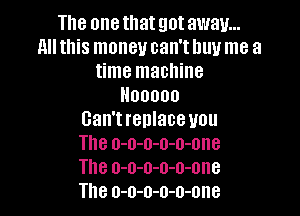 The one that got away...
allthis money can'thuu me a
time machine
Hooooo

Can't replace you
The o-o-o-o-o-one
The o-o-o-o-o-one
The o-o-o-o-o-one