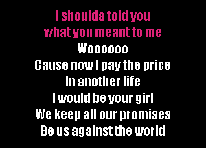 I shoulda told you
whatuou meantto me
Woooooo
cause nowl navthe mice
In another life
lwould heuour girl
We keep all our nromises

Be us againsttheworld l