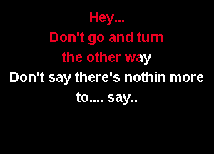 Hey...
Don't go and turn
the other way

Don't say there's nothin more
to.... say..