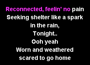 Reconnected, feelin' no pain
Seeking shelter like a spark
in the rain,
Tonight

Ooh yeah
Worn and weathered
scared to go home