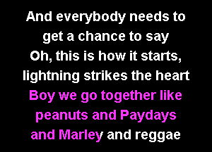 And everybody needs to
get a chance to say
Oh, this is how it starts,
lightning strikes the heart
Boy we go together like
peanuts and Paydays
and Marley and reggae