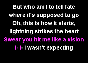 But who am I to tell fate
where it's supposed to go
Oh, this is how it starts,
lightning strikes the heart
Swear you hit me like a vision
I- l- I wasn't expecting