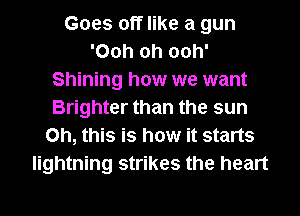 Goes off like a gun
'Ooh oh ooh'
Shining how we want
Brighter than the sun
Oh, this is how it starts
lightning strikes the heart