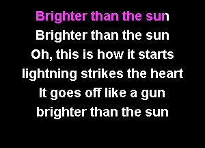 Brighter than the sun
Brighter than the sun
Oh, this is how it starts
lightning strikes the heart
It goes off like a gun
brighter than the sun