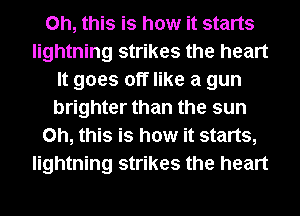 Oh, this is how it starts
lightning strikes the heart
It goes off like a gun
brighter than the sun
Oh, this is how it starts,
lightning strikes the heart