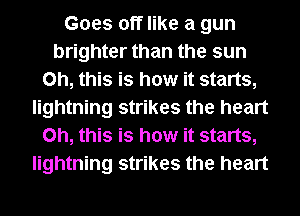 Goes off like a gun
brighter than the sun
Oh, this is how it starts,
lightning strikes the heart
Oh, this is how it starts,
lightning strikes the heart