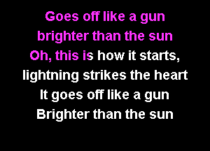 Goes off like a gun
brighter than the sun
Oh, this is how it starts,
lightning strikes the heart
It goes off like a gun
Brighter than the sun