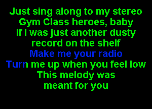 Just sing along to my stereo

Gym Class heroes, baby

If I was just another dusty
record on the shelf
Make me your radio

Turn me up when you feel low
This melody was
meant for you