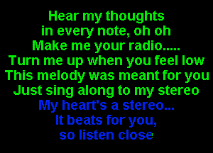 Hear my thoughts
in every note, oh oh
Make me your radio .....
Turn me up when you feel low
This melody was meant for you
Just sing along to my stereo
My heart's a stereo...
It beats for you,
so listen close