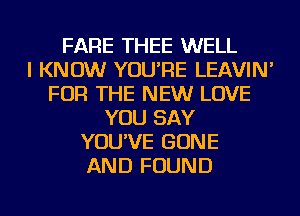 FARE THEE WELL
I KNOW YOU'RE LEAVIN'
FOR THE NEW LOVE
YOU SAY
YOU'VE BONE
AND FOUND